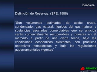 Geofísica
EXPLORACIÓN Y PRODUCCIÓN
Definición de Reservas, (SPE, 1986)
“Son volumenes estimados de aceite crudo,
condensado, gas natural, liquidos del gas natural y
sustancias asociadas comerciables que se anticipa
serán comercialmente recuperables y puestas en el
mercado a partir de una cierta fecha, bajo las
condiciones economicas existentes, con prácticas
operativas establecidas y bajo las regulaciones
gubernamentales vigentes”
 