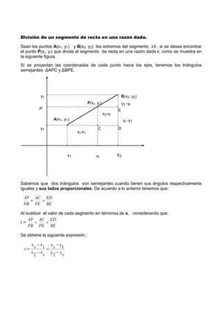 División de un segmento de recta en una razón dada.
Sean los puntos A(x1, y1) y B(x2, y2) los extremos del segmento AB , si se desea encontrar
el punto P(xr, yr) que divida al segmento de recta en una razón dada r, como se muestra en
la siguiente figura.
Si se proyectan las coordenadas de cada punto hacia los ejes, tenemos los triángulos
semejantes ∆APC y ∆BPE.
Sabemos que dos triángulos son semejantes cuando tienen sus ángulos respectivamente
iguales y sus lados proporcionales. De acuerdo a lo anterior tenemos que:
Al sustituir el valor de cada segmento en términos de x, considerando que:
r =
Se obtiene la siguiente expresión.:
r
y
2
y
1
y
r
y
r
x
2
x
1
x
r
x
r
−
−
=
−
−
=
BE
ED
PE
AC
PB
AP
==
BE
ED
PE
AC
PB
AP
==
E
D
B(x2, y2)
P(xr, yr)
A(x1, y1)
x1 X2xr
y2
yr
y1
xr-x1
x2-xr
y2 -yr
yr -y1
C
 