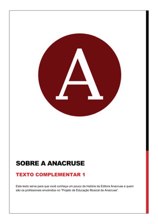 Este texto serve para que você conheça um pouco da história da Editora Anacruse e quem
são os profissionais envolvidos no “Projeto de Educação Musical da Anacruse”.
SOBRE A ANACRUSE
TEXTO COMPLEMENTAR 1
 