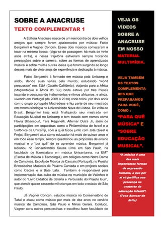 1
SOBRE A ANACRUSE
TEXTO COMPLEMENTAR 1
A Editora Anacruse nasce de um reencontro de dois velhos
amigos que sempre foram apaixonados por música: Fabio
Bergamini e Vagner Concon. Esses dois músicos começaram a
tocar na mesma época, (diga-se de passagem: há mais de vinte
anos atrás), e nessa trajetória estiveram sempre trocando
percepções sobre a carreira, sobre as formas de aprendizado
musical e sobre muitas outras ideias que foram surgindo ao longo
desses mais de vinte anos de experiência e dedicação à música.
Fábio Bergamini é formado em música pela Unicamp e
andou dando suas voltas pelo mundo, estudando “world
percussion” nos EUA (Calarts-Califórnia); viajando para a África
(Moçambique e África do Sul) onde esteve por três meses
tocando e pesquisando instrumentos e ritmos africanos; e ainda,
vivendo em Portugal (de 2008 a 2010) onde tocou por dois anos
com o grupo português Madredeus e fez parte de seu mestrado
em etnomusicologia na Universidade Nova de Lisboa. De volta ao
Brasil, Bergamini hoje está finalizando seu mestrado em
Educação Musical na Unicamp e tem tocado com nomes como
Flávia Bittencourt, Taïs Reganelli, Altemar Dutra Jr, além de
participações em orquestras como a Philarmônica de Israel e a
Sinfônica da Unicamp, com a qual tocou junto com Jota Quest e
Frejat. Bergamini atua como educador há mais de quinze anos e
em todo esse tempo, sempre questionou as propostas de ensino
musical e o “por quê” de se aprender música. Bergamini já
lecionou no Conservatório Souza Lima em São Paulo, na
faculdade de licenciatura em música Unisantanna, na EMT
(Escola de Música e Tecnologia), em colégios como Notre Dame
de Campinas, Escola de Música de Cascais (Portugal), no Projeto
Brincadeiras Musicais da Palavra Cantada e em projetos sociais
como Cecóia e o Bate Lata. Também é responsável pela
implementação das aulas de música no município de Valinhos e
autor do “Livro Didático de Bateria e Percussão do Projeto Guri”,
que atende quase sessenta mil crianças em todo o estado de São
Paulo.
Já Vagner Concon, estudou música no Conservatório de
Tatuí e atuou como músico por mais de dez anos no cenário
musical de Campinas, São Paulo e Minas Gerais. Contudo,
Vagner abriu outras perspectivas e escolheu fazer faculdade de
VEJA OS
VÍDEOS
SOBRE A
ANACRUSE
EM NOSSO
MATERIAL
MULTIMÍDIA.
VEJA TAMBÉM
OS TEXTOS
COMPLEMENTA
RES QUE
PREPARAMOS
PARA VOCÊ,
COMO :
“PARA QUÊ
MÚSICA” E
“SOBRE
EDUCAÇÃO
MUSICAL”.
“A música é uma
das mais
importantes formas
de expressão
humana, o que por
si só justifica sua
presença no
contexto da
educação infantil”.
(Teca Alencar de
Brito)
 