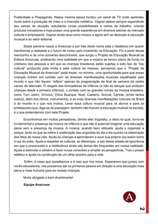 2
Publicidade e Propaganda. Nessa mesma época fundou um canal de TV onde aprendeu
muito sobre a produção de vídeo e o mercado midiático. Vagner esteve sempre expandindo
seu campo de atuação, estudando novas possibilidades e ramos de trabalho, criando
produtos inovadores e hoje possui uma grande experiência em diversos setores do mercado
cultural e empresarial. Vagner ainda atua como músico e agora tem se dedicado à educação
musical e ao setor editorial.
Desta parceria nasce a Anacruse e por trás deste nome está o idealismo em querer
transformar a realidade e o futuro de nosso país investindo na Educação. Foi a partir desse
reencontro e de uma conversa descontraída, que surgiu o Projeto de Educação Musical da
Editora Anacruse; analisando uma realidade em que a música se tornou plano de fundo no
cotidiano das pessoas e em que as crianças brasileiras estão sujeitas a todo tipo de “lixo
cultural” produzido pela mídia e pela cultura de massas, pensamos que o “Projeto de
Educação Musical da Anacruse” pode trazer, no mínimo, uma oportunidade para que essas
crianças entrem em contato com as diversas manifestações musicais espalhadas pelo
mundo e que não fiquem “reféns” apenas da programação de final de semana de certos
canais de televisão. O resgate das brincadeiras da infância (e não as danças que erotizam
crianças desde a primeira infância), o contato com os grandes nomes da música brasileira,
como Tom Jobim, Vinícius, Chico Buarque, Noel, Caetano, Dorival, Cartola, (entre tantos
outros), além dos ritmos, instrumentos, e as mais diversas manifestações culturais do Brasil
e do mundo é o que nos motiva. Levar essa cultura musical para os alunos e para os
professores (que, diga-se de passagem, também não tiveram a educação musical na escola),
é o que pretendemos com este Projeto.
Encontramos em muitos pensadores, dentre eles Vygotsky, a ideia na qual, torna-se
fundamental a presença da música na infância e que não é possível imaginar uma educação
plena sem a presença da música. A música, quando bem utilizada, ajuda a organizar a
psique, tanto no que se refere à sublimação das angústias do dia a dia quanto na elaboração
dos fatos de nossa vida. Ajuda as crianças a aprenderem a ouvir sua própria voz assim como
a voz do outro. Ajuda a respeitar as culturas, as diferenças, e sair desse estado de ignorância
em que o preconceito e a intolerância ainda são temas tão frequentes em nossa realidade.
Ajuda a estimular o cérebro a fazer novas conexões e ampliar as perspectivas. Traz o prazer
estético e ajuda na construção de um olhar positivo para a vida.
Enfim, é nisso que acreditamos e é isso que nos move. Esperamos que juntos com
vocês educadores, nós possamos dar os primeiros passos em direção a uma educação mais
plena e mais humana para as nossas crianças.
Muito obrigado e bom divertimento!
Equipe Anacruse
 