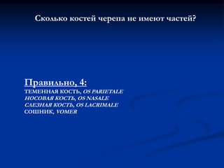 Сколько костей черепа не имеют частей? 
Правильно, 4: 
ТЕМЕННАЯ КОСТЬ, OS PARIETALE 
НОСОВАЯ КОСТЬ, OS NASALE 
СЛЕЗНАЯ КОСТЬ, OS LACRIMALE 
СОШНИК, VOMER 
 
