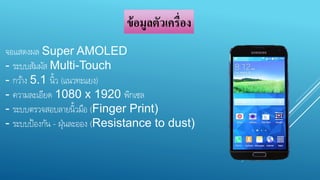 ข้อมูลตัวเครื่อง 
จอแสดงผล Super AMOLED 
- ระบบสัมผัส Multi-Touch 
- กวา้ง 5.1 น้วิ (แนวทะแยง) 
- ความละเอียด 1080 x 1920 พิกเซล 
- ระบบตรวจสอบลายน้วิมือ (Finger Print) 
- ระบบป้องกัน - ฝ่นุละออง (Resistance to dust) 
 
