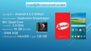 ระบบปฏิบัติการและหน่วยประมวลผล 
ระบบปฏิบัติการ: Android 4.4.2 (Kitkat) 
หน่วยประมวลผล : Qualcomm Snapdragon 
801 Quad Core 
- ความเร็ว : 2.5 GHz 
หน่วยความจา 16 GB (ตัวเครื่อง) 
- RAM 2GB 
การ์ดหน่วยความจา microSD - สูงสุด 128 GB 
 