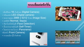 ระบบเชื่อมต่อฟังก์ชั่น 
กลอ้งดิจิตอล 16 ลา้นพิกเซล (Digital Camera) 
- พรอ้มแฟลช LED (Digital camera) 
- ขนาดภาพสูงสุด 2988 x 5312 พิกเซล (Image Size) 
- เอฟเฟ็คสี (Normal, Sepia) 
- คน้หาใบหนา้อัตโนมัติ (Face Detection) 
- ตงั้เวลาถ่ายภาพอัตโนมัติ (Self-Timer) 
- โหมดถ่ายภาพพาโนราม่า (Panorama) 
กลอ้งหนา้ (Front Camera) 
- ความละเอียด 2 ลา้นพิกเซล 
 