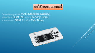 การใช้งานของแบตเตอรี่ 
•แบตเตอร่มีาตรฐาน 2,800 mAh (Standard Battery) 
•เปิดรอรับสาย GSM 390 ชัว่โมง (Standby Time) 
- สนทนาต่อเนื่อง GSM 21 ชัว่โมง (Talk Time) 
 