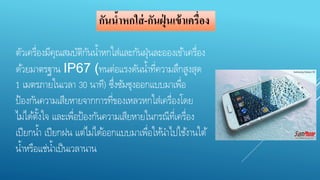 กันน้าหกใส่-กันฝุ่นเข้าเครื่อง 
ตัวเครื่องมีคุณสมบัติกันน้า หกใส่และกันฝุ่นละอองเขา้เครื่อง 
ดว้ยมาตรฐาน IP67 (ทนต่อแรงดันน้า ที่ความลึกสูงสุด 
1 เมตรภายในเวลา 30 นาที) ซึ่งซัมซุงออกแบบมาเพื่อ 
ป้องกันความเสียหายจากการที่ของเหลวหกใส่เครื่องโดย 
ไม่ไดต้งั้ใจ และเพื่อป้องกันความเสียหายในกรณีที่เครื่อง 
เปียกน้า เปียกฝน แต่ไม่ไดอ้อกแบบมาเพื่อใหน้า ไปใชง้านใต้ 
น้า หรือแช่น้า เป็นเวลานาน 
 