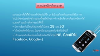 โหมดประหยัดพลังงานสูงสุด 
ออกแบบมาเพื่อใหใ้ชง้านสมาร์ทโฟนต่อไดอี้ก 24 ชัว่โมงแมจ้ะเหลือแบตเตอรี่เพียง 10% 
โดยในโหมดประหยัดพลังงานสูงสุดน้จีะมีหนา้จอการทา งานเป็นสีขาวดา เพื่อประหยัดการใช้ 
แบตเตอรี่ และมีการตงั้ค่าระบบใหดั้งนี้ 
- ปิดการเชื่อมต่อไรส้ายทงั้หมดเหลือไวเ้ฉพาะ 2G และ 3G 
- ใชง้านโทรศัพท์ ขอ้ความ อินเทอร์เน็ต และแอพพลิเคชัน่ที่จา เป็นได้ 
- ใชง้านแอพพลิเคชัน่แชตและโซเชียลเน็ตเวิร์คได้(LINE, ChatON, 
Facebook, Google+) 
 