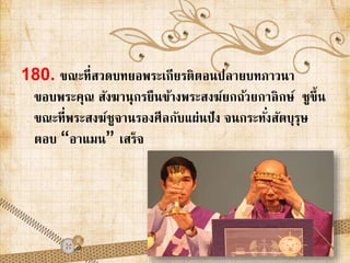 180. ขณะที่สวดบทยอพระเกียรติตอนปลายบทภาวนา 
ขอบพระคุณ สังฆานุกรยืนข้างพระสงฆ์ยกถ้วยกาลิกษ์ชูขึ้น 
ขณะที่พระสงฆ์ชูจานรองศีลกับแผ่นปัง จนกระทัง่สัตบุรุษ 
ตอบ “อาแมน” เสร็จ 
 