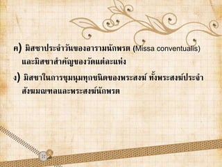 ค) มิสซาประจา วันของอารามนักพรต (Missa conventualis) 
และมิสซาสาคัญของวัดแต่ละแห่ง 
ง) มิสซาในการชุมนุมทุกชนิดของพระสงฆ์ ทงั้พระสงฆ์ประจา 
สังฆมณฑลและพระสงฆ์นักพรต 
 