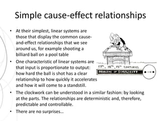 Simple cause-effect relationships 
• At their simplest, linear systems are 
those that display the common cause-and- 
effect relationships that we see 
around us, for example shooting a 
billiard ball on a pool table 
• One characteristic of linear systems are 
that input is proportionate to output: 
how hard the ball is shot has a clear 
relationship to how quickly it accelerates 
and how it will come to a standstill. 
• The clockwork can be understood in a similar fashion: by looking 
at the parts. The relationships are deterministic and, therefore, 
predictable and controllable. 
• There are no surprises… 
 