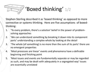 ‘Boxed thinking’ 1/2 
Stephen Sterling described it as ‘boxed thinking’ as opposed to more 
connective or systems thinking. Here are five assumptions of boxed-thinking: 
1. ‘To every problem, there’s a solution’ belief in the power of problem-solving 
approaches 
2. ‘We can understand something by breaking it down into its component 
parts’ understanding a complex whole by looking at the detail 
3. ‘The whole (of something) is no more than the sum of its parts’ there are 
no emergent properties 
4. ‘Most processes are linear’ events and phenomena have a definable 
beginning and finishing point 
5. ‘Most issues and events are fundamentally separate or may be regarded 
as such, and may be dealt with adequately in a segregated way’ issues 
are essentially unrelated 
 