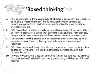 ‘Boxed thinking’ 2/2 
6. ‘It is acceptable to draw your circle of attention or concern quite tightly, 
as in ‘that’s not my concern’ we do not need to look beyond our 
immediate concerns as an individual, a householder, a consumer, a 
businessman, etc. 
7. ‘We can define or value something by distinguishing it from what it is not, 
or from its opposite’ a belief that economics is separate from ecology, 
people are separate from nature, facts are separate from values, etc 
8. ‘Objectivity is both possible and necessary to understand issues’ it is 
important to exclude our feelings and values in our analysis and 
judgment 
9. ‘We can understand things best through a rational response. Any other 
approach is irrational’ we need to downplay our intuition and non-rational 
knowing 
10. ‘If we know what the state of something is now, we can usually predict 
future outcomes’ a belief in certainty, prediction, and the possibility of 
control 
 