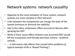 Network systems: network causality 
• Opposite to the clock metaphor of linear system, network 
systems are more complex in their behavior 
• Links between the components can change the state of the 
system (enhance or diminish the stability) 
• Like in the video, unforeseen effect occured on Borneo after 
spraying the DDT 
• While a linear cause-effect relations was assumed (DDT would 
kill the musquitoes and thereby decrease malaria – problem 
solved)... 
• ... it had severe side-effects that caused other problems (a 
typical example of #5 in ‘Boxed Thinking’) 
 