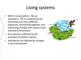 Living systems 
• Within living systems - like an 
ecosystem - life is sustained by the 
interactions of many different 
organisms, functioning together, and 
interacting through their physical and 
chemical environment 
• One species is affected by the 
evolution of another species 
• And species are affected by changes 
in the environment 
 