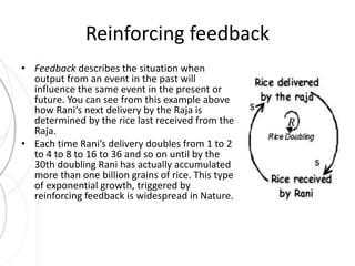 Reinforcing feedback 
• Feedback describes the situation when 
output from an event in the past will 
influence the same event in the present or 
future. You can see from this example above 
how Rani’s next delivery by the Raja is 
determined by the rice last received from the 
Raja. 
• Each time Rani’s delivery doubles from 1 to 2 
to 4 to 8 to 16 to 36 and so on until by the 
30th doubling Rani has actually accumulated 
more than one billion grains of rice. This type 
of exponential growth, triggered by 
reinforcing feedback is widespread in Nature. 
 
