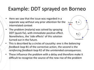 Example: DDT sprayed on Borneo 
• Here we saw that the issue was regarded in a 
separate way without any prior attention for the 
interrelated context 
• The problem (malaria) was solved by spraying 
DDT (quick fix), with immediate positive effect. 
Nonetheless, the ‘side effects’ of this solution 
turned out in the future. 
• This is described by a circles of causality: one is the balancing 
feedback loop B1 of the corrective action, the second is the 
reinforcing feedback loop R2 of the unintended consequences. 
• These influence the problem with a delay and therefore make it 
difficult to recognize the source of the new rise of the problem 
 