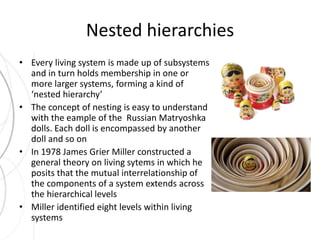 Nested hierarchies 
• Every living system is made up of subsystems 
and in turn holds membership in one or 
more larger systems, forming a kind of 
‘nested hierarchy’ 
• The concept of nesting is easy to understand 
with the eample of the Russian Matryoshka 
dolls. Each doll is encompassed by another 
doll and so on 
• In 1978 James Grier Miller constructed a 
general theory on living sytems in which he 
posits that the mutual interrelationship of 
the components of a system extends across 
the hierarchical levels 
• Miller identified eight levels within living 
systems 
 