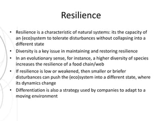 Resilience 
• Resilience is a characteristic of natural systems: its the capacity of 
an (eco)system to tolerate disturbances without collapsing into a 
different state 
• Diversity is a key issue in maintaining and restoring resilience 
• In an evolutionary sense, for instance, a higher diversity of species 
increases the resilience of a food chain/web 
• If resilience is low or weakened, then smaller or briefer 
disturbances can push the (eco)system into a different state, where 
its dynamics change 
• Differentiation is also a strategy used by companies to adapt to a 
moving environment 
 