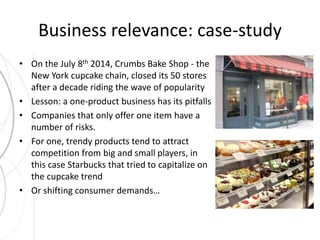 Business relevance: case-study 
• On the July 8th 2014, Crumbs Bake Shop - the 
New York cupcake chain, closed its 50 stores 
after a decade riding the wave of popularity 
• Lesson: a one-product business has its pitfalls 
• Companies that only offer one item have a 
number of risks. 
• For one, trendy products tend to attract 
competition from big and small players, in 
this case Starbucks that tried to capitalize on 
the cupcake trend 
• Or shifting consumer demands… 
 
