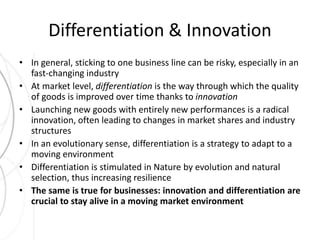 Differentiation & Innovation 
• In general, sticking to one business line can be risky, especially in an 
fast-changing industry 
• At market level, differentiation is the way through which the quality 
of goods is improved over time thanks to innovation 
• Launching new goods with entirely new performances is a radical 
innovation, often leading to changes in market shares and industry 
structures 
• In an evolutionary sense, differentiation is a strategy to adapt to a 
moving environment 
• Differentiation is stimulated in Nature by evolution and natural 
selection, thus increasing resilience 
• The same is true for businesses: innovation and differentiation are 
crucial to stay alive in a moving market environment 
 