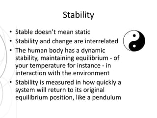 Stability 
• Stable doesn’t mean static 
• Stability and change are interrelated 
• The human body has a dynamic 
stability, maintaining equilibrium - of 
your temperature for instance - in 
interaction with the environment 
• Stability is measured in how quickly a 
system will return to its original 
equilibrium position, like a pendulum 
 