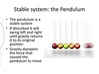 Stable system: the Pendulum 
• The pendulum is a 
stable system 
• If disturbed it will 
swing left and right 
until gravity returns 
it to its original 
position 
• Gravity dampens 
the force that 
caused the 
pendulum to move 
 