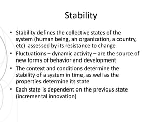 Stability 
• Stability defines the collective states of the 
system (human being, an organization, a country, 
etc) assessed by its resistance to change 
• Fluctuations – dynamic activity – are the source of 
new forms of behavior and development 
• The context and conditions determine the 
stability of a system in time, as well as the 
properties determine its state 
• Each state is dependent on the previous state 
(incremental innovation) 
 