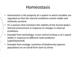 Homeostasis 
• Homeostasis is the property of a system in which variables are 
regulated so that the internal conditions remain stable and 
relatively constant. 
• It’s a process that maintains the stability of the human body’s 
internal environment in response to changes in external 
conditions 
• Example from technology: cruise control to keep a car’s speed 
stable in response to different road conditions 
(uphill/downhill) 
• Example from ecology: evolution of biodiversity (species 
population) on an island from start to climax 
 