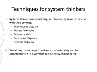 Techniques for system thinkers 
• Systems thinkers use visual diagrams to identify issues in relation 
with their context: 
– The Fishbone diagram 
– Process flowcharts 
– Process models 
– Correlation diagrams 
– Network diagrams 
• Visualizing issues helps to enhance understanding and to 
communicate it in a way that can be easily remembered 
