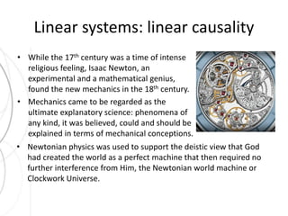 Linear systems: linear causality 
• While the 17th century was a time of intense 
religious feeling, Isaac Newton, an 
experimental and a mathematical genius, 
found the new mechanics in the 18th century. 
• Mechanics came to be regarded as the 
ultimate explanatory science: phenomena of 
any kind, it was believed, could and should be 
explained in terms of mechanical conceptions. 
• Newtonian physics was used to support the deistic view that God 
had created the world as a perfect machine that then required no 
further interference from Him, the Newtonian world machine or 
Clockwork Universe. 
 