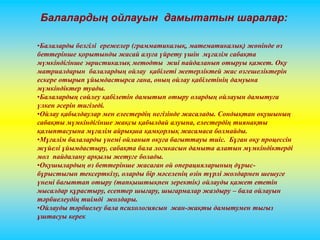 Балалардың ойлауын дамытатын шаралар: 
•Балаларды белгілі ережелер (грамматикалық, математикалық) жөнінде өз 
беттерінше қорытынды жасай алуға үйрету үшін мұғалім сабақта 
мүмкіндігінше эвристикалық методты жиі пайдаланып отыруы қажет. Оқу 
матриалдарын балалардың ойлау қабілеті жетерліктей жас өзгешеліктерін 
ескере отырып ұйымдастырса ғана, оның ойлау қабілетінің дамуына 
мүмкіндіктер туады. 
•Балалардың сөйлеу қабілетін дамытып отыру олардың ойлауын дамытуға 
үлкен әсерін тигізеді. 
•Ойлау қабылдаулар мен елестердің негізінде жасалады. Сондықтан оқушының 
сабақты мүмкіндігінше жақсы қабылдай алуына, елестердің тиянақты 
қалыптасуына мұғалім айрықша қамқорлық жасамаса болмайды. 
•Мұғалім балаларды үнемі ойланып оқуға бағыттауы тиіс. Бұған оқу процессін 
жүйелі ұйымдастыру, сабақта бала логикасын дамыта алатын мүмкіндіктерді 
мол пайдалану арқылы жетуге болады. 
•Оқушылардың өз беттерінше жасаған ой операцияларының дұрыс- 
бұрыстығын тексерткізу, оларды бір мәселенің өзін түрлі жолдармен шешуге 
үнемі бағыттап отыру (тапқыштықпен зеректік) ойлауды қажет ететін 
мысалдар құрастыру, есептер шығару, шығармалар жаздыру – бала ойлауын 
тәрбиелеудің тиімді жолдары. 
•Ойлауды тәрбиелеу бала психологиясын жан-жақты дамытумен тығыз 
ұштасуы керек 
 