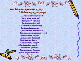 ІІІ. Үй тапсырмасын сұрау: 
1.Қайталау сұрақтары: 
1. Бөлшек деген немене ? 
Бөлу деген неме ме? 
Бір бүтінді бірнеше 
Бөліктерге бөле ме? 
2. Алымы мен бөлшектің 
Бөлімдерін қарайық, 
Қайсысы көп, қайсысы аз 
Соны байқап алайық...( ) 
3. Бөлшектерді қосуды 
Кім айтады балалар? 
Бірдей болса бөлімі 
Алымында не болар? 
4.Бөлімдері әр түрлі 
Болса қалай қосамыз? 
Барлығыңнан балалар 
Дұрыс жауап тосамыз. 
6 
; 
5 
; 
5 
3 
5 
; 
4 
 