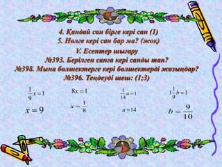 4. Қандай сан бірге кері сан (1) 
5. Нөлге кері сан бар ма? (жоқ) 
V. Есептер шығару 
№393. Берілген санға кері санды тап? 
№398. Мына бөлшектерге кері бөлшектерді жазыңдар? 
№396. Теңдеуді шеш: (1;3) 
1 
1 
х  
9 
x  9 
1 
1 
14 
a  
9 
1 
1 b  
10 
a 14 b  
1 8  x 
1 
8 
x  
1 
9 
 