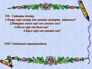 VIІ. Сабақты бекіту 
1.Өзара кері сандар деп қандай сандарды айтамыз? 
2.Натурал санға кері сан қандай сан? 
3.Нөлге кері сан бола ма? 
4.Бірге кері сан қандай сан? 
VIІІ. Сабақтың қорытындысы 
 