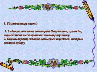 І. Ұйымдастыру кезеңі: 
1. Сабаққа қажетті заттарды (бор,тақта, сүрткіш, 
көрнекілікті қыстыратын заттар) түгендеу. 
2. Оқушылардың сабаққа қатысуын түгендеп, назарын 
сабаққа аудару. 
 