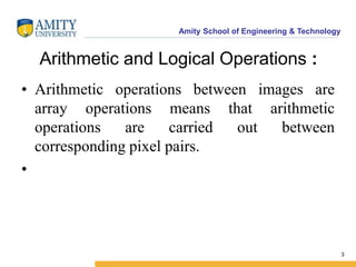 Amity School of Engineering & Technology 
3 
Arithmetic and Logical Operations : 
• Arithmetic operations between images are 
array operations means that arithmetic 
operations are carried out between 
corresponding pixel pairs. 
• 
 