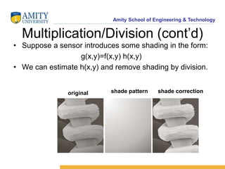 Amity School of Engineering & Technology 
Multiplication/Division (cont’d) 
• Suppose a sensor introduces some shading in the form: 
g(x,y)=f(x,y) h(x,y) 
• We can estimate h(x,y) and remove shading by division. 
original shade pattern shade correction 
 