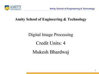 Amity School of Engineering & Technology 
1 
Amity School of Engineering & Technology 
Digital Image Processing 
Credit Units: 4 
Mukesh Bhardwaj 
 