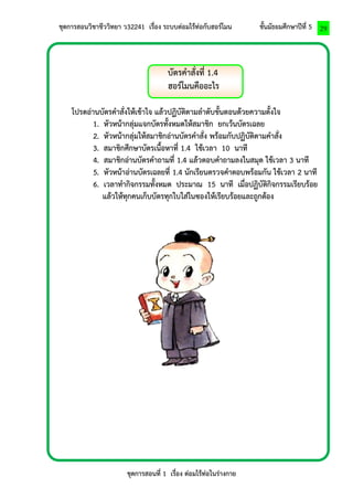ชุดการสอนวิชาชีววิทยา ว32241 เรื่อง ระบบต่อมไร้ท่อกับฮอร์โมน ชั้นมัธยมศึกษาปีที่ 5 
ชุดการสอนที่ 1 เรื่อง ต่อมไร้ท่อในร่างกาย 
29 
บัตรคาสั่งที่ 1.4 
ฮอร์โมนคืออะไร 
โปรดอ่านบัตรคาสั่งให้เข้าใจ แล้วปฏิบัติตามลาดับขั้นตอนด้วยความตั้งใจ 
1. หัวหน้ากลุ่มแจกบัตรทั้งหมดให้สมาชิก ยกเว้นบัตรเฉลย 
2. หัวหน้ากลุ่มให้สมาชิกอ่านบัตรคาสั่ง พร้อมกับปฏิบัติตามคาสั่ง 
3. สมาชิกศึกษาบัตรเนื้อหาที่ 1.4 ใช้เวลา 10 นาที 
4. สมาชิกอ่านบัตรคาถามที่ 1.4 แล้วตอบคาถามลงในสมุด ใช้เวลา 3 นาที 
5. หัวหน้าอ่านบัตรเฉลยที่ 1.4 นักเรียนตรวจคาตอบพร้อมกัน ใช้เวลา 2 นาที 
6. เวลาทากิจกรรมทั้งหมด ประมาณ 15 นาที เมื่อปฏิบัติกิจกรรมเรียบร้อย 
แล้วให้ทุกคนเก็บบัตรทุกใบใส่ในซองให้เรียบร้อยและถูกต้อง 
 
