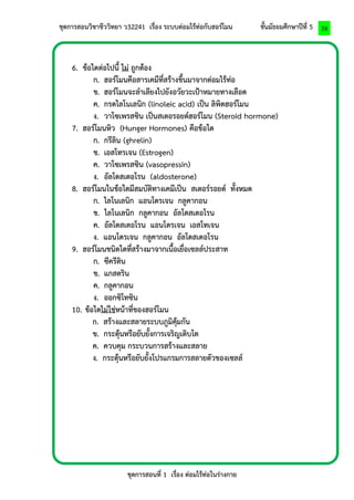 ชุดการสอนวิชาชีววิทยา ว32241 เรื่อง ระบบต่อมไร้ท่อกับฮอร์โมน ชั้นมัธยมศึกษาปีที่ 5 
ชุดการสอนที่ 1 เรื่อง ต่อมไร้ท่อในร่างกาย 
38 
6. ข้อใดต่อไปนี้ ไม่ ถูกต้อง 
ก. ฮอร์โมนคือสารเคมีที่สร้างขึ้นมาจากต่อมไร้ท่อ 
ข. ฮอร์โมนจะลาเลียงไปยังอวัยวะเป้าหมายทางเลือด 
ค. กรดไลโนเลนิก (linoleic acid) เป็น ลิพิดฮอร์โมน 
ง. วาโซเพรสซิน เป็นสเตอรอยด์ฮอร์โมน (Steroid hormone) 
7. ฮอร์โมนหิว (Hunger Hormones) คือข้อใด 
ก. กรีลิน (ghrelin) 
ข. เอสโทรเจน (Estrogen) 
ค. วาโซเพรสซิน (vasopressin) 
ง. อัลโดสเตอโรน (aldosterone) 
8. ฮอร์โมนในข้อใดมีสมบัติทางเคมีเป็น สเตอร์รอยด์ ทั้งหมด 
ก. ไลโนเลนิก แอนโดรเจน กลูคากอน 
ข. ไลโนเลนิก กลูคากอน อัลโดสเตอโรน 
ค. อัลโดสเตอโรน แอนโดรเจน เอสโทเจน 
ง. แอนโดรเจน กลูคากอน อัลโดสเตอโรน 
9. ฮอร์โมนชนิดใดที่สร้างมาจากเนื้อเยื่อเซลล์ประสาท 
ก. ซีครีติน 
ข. แกสตริน 
ค. กลูคากอน 
ง. ออกซิโทซิน 
10. ข้อใดไม่ใช่หน้าที่ของฮอร์โมน 
ก. สร้างและสลายระบบภูมิคุ้มกัน 
ข. กระตุ้นหรือยับยั้งการเจริญเติบโต 
ค. ควบคุม กระบวนการสร้างและสลาย 
ง. กระตุ้นหรือยับยั้งโปรแกรมการสลายตัวของเซลล์ 
 