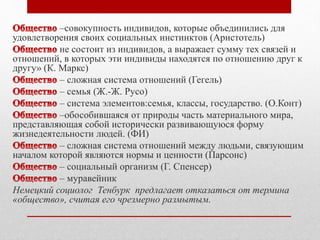 –совокупность индивидов, которые объединились для 
удовлетворения своих социальных инстинктов (Аристотель) 
не состоит из индивидов, а выражает сумму тех связей и 
отношений, в которых эти индивиды находятся по отношению друг к 
другу» (К. Маркс) 
– сложная система отношений (Гегель) 
– семья (Ж.-Ж. Русо) 
– система элементов:семья, классы, государство. (О.Конт) 
–обособившаяся от природы часть материального мира, 
представляющая собой исторически развивающуюся форму 
жизнедеятельности людей. (ФИ) 
– сложная система отношений между людьми, связующим 
началом которой являются нормы и ценности (Парсонс) 
– социальный организм (Г. Спенсер) 
– муравейник 
Немецкий социолог Тенбурк предлагает отказаться от термина 
«общество», считая его чрезмерно размытым. 
 