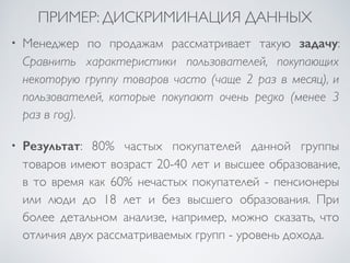 ПРИМЕР: ДИСКРИМИНАЦИЯ ДАННЫХ 
• Менеджер по продажам рассматривает такую задачу: 
Сравнить характеристики пользователей, покупающих 
некоторую группу товаров часто (чаще 2 раз в месяц), и 
пользователей, которые покупают очень редко (менее 3 
раз в год). 
• Результат: 80% частых покупателей данной группы 
товаров имеют возраст 20-40 лет и высшее образование, 
в то время как 60% нечастых покупателей - пенсионеры 
или люди до 18 лет и без высшего образования. При 
более детальном анализе, например, можно сказать, что 
отличия двух рассматриваемых групп - уровень дохода. 
 