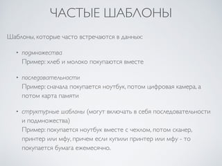 ЧАСТЫЕ ШАБЛОНЫ 
Шаблоны, которые часто встречаются в данных: 
• подмножества 
Пример: хлеб и молоко покупаются вместе 
• последовательности 
Пример: сначала покупается ноутбук, потом цифровая камера, а 
потом карта памяти 
• структурные шаблоны (могут включать в себя последовательности 
и подмножества) 
Пример: покупается ноутбук вместе с чехлом, потом сканер, 
принтер или мфу, причем если купили принтер или мфу - то 
покупается бумага ежемесячно. 
 