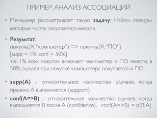 ПРИМЕР: АНАЛИЗ АССОЦИАЦИЙ 
• Менеджер рассматривает такую задачу: Найти товары, 
которые часто покупаются вместе. 
• Результат: 
покупка(X, “компьютер”) => покупка(X, “ПО”) 
[supp = 1%, conf = 50%] 
т.е. 1% всех покупок включает компьютер и ПО вместе, в 
50% случаев при покупке компьютера покупается и ПО. 
• supp(A) - относительное количество случаев, когда 
правило A выполняется (support) 
• conf(A=>B) - относительное количество случаев, когда 
выполняется B после A (confidence). conf(A=>B) = p(B|A) 
 