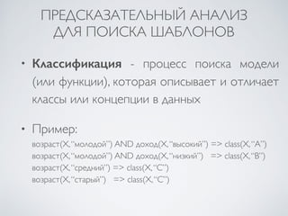 ПРЕДСКАЗАТЕЛЬНЫЙ АНАЛИЗ 
ДЛЯ ПОИСКА ШАБЛОНОВ 
• Классификация - процесс поиска модели 
(или функции), которая описывает и отличает 
классы или концепции в данных 
• Пример: 
возраст(X, “молодой”) AND доход(X, “высокий”) => class(X, “A”) 
возраст(X, “молодой”) AND доход(X, “низкий”) => class(X, “B”) 
возраст(X, “средний”) => class(X, “C”) 
возраст(X, “старый”) => class(X, “C”) 
 