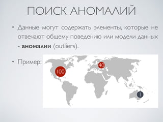 ПОИСК АНОМАЛИЙ 
• Данные могут содержать элементы, которые не 
отвечают общему поведению или модели данных 
- аномалии (outliers). 
• Пример: 
100 
40 
1 
 