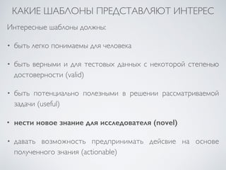 КАКИЕ ШАБЛОНЫ ПРЕДСТАВЛЯЮТ ИНТЕРЕС 
Интересные шаблоны должны: 
• быть легко понимаемы для человека 
• быть верными и для тестовых данных с некоторой степенью 
достоверности (valid) 
• быть потенциально полезными в решении рассматриваемой 
задачи (useful) 
• нести новое знание для исследователя (novel) 
• давать возможность предпринимать дейсвие на основе 
полученного знания (actionable) 
 