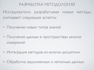 РАЗРАБОТКА МЕТОДОЛОГИЙ 
Исследователи, разрабатывая новые методы, 
учитывают следующие аспекты: 
• Получение новых типов знаний 
• Получение данных в пространствах многих 
измерений 
• Интеграция методов из многих дисциплин 
• Обработка зашумленных и неполных данных 
 