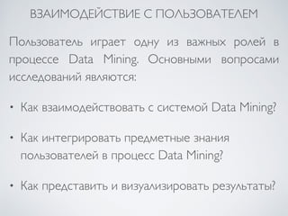 ВЗАИМОДЕЙСТВИЕ С ПОЛЬЗОВАТЕЛЕМ 
Пользователь играет одну из важных ролей в 
процессе Data Mining. Основными вопросами 
исследований являются: 
• Как взаимодействовать с системой Data Mining? 
• Как интегрировать предметные знания 
пользователей в процесс Data Mining? 
• Как представить и визуализировать результаты? 
 